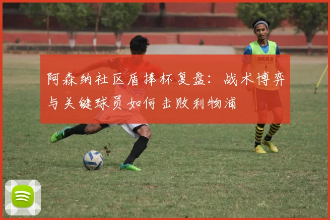 阿森纳社区盾捧杯复盘:战术博弈与关键球员如何击败利物浦