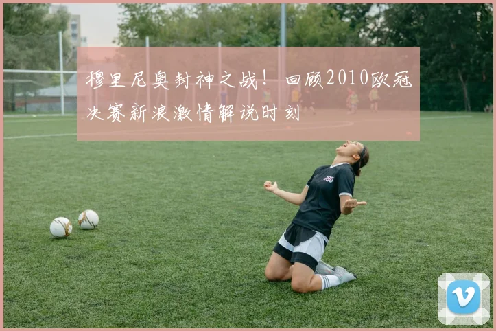 穆里尼奥封神之战！回顾2010欧冠决赛新浪激情解说时刻