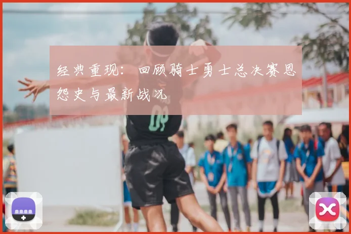 经典重现:回顾骑士勇士总决赛恩怨史与最新战况