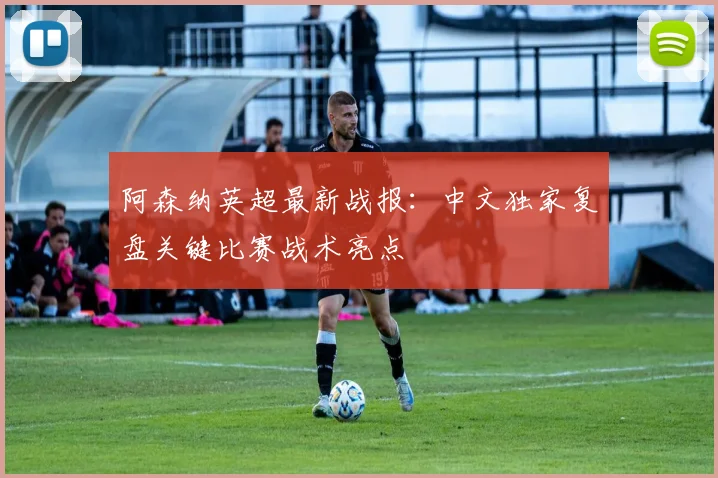 阿森纳英超最新战报：中文独家复盘关键比赛战术亮点